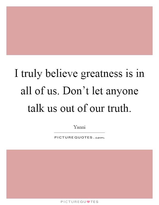 I truly believe greatness is in all of us. Don't let anyone talk us out of our truth Picture Quote #1