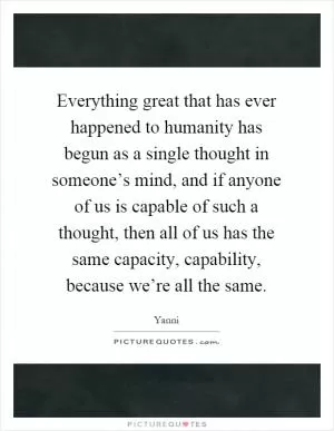 Everything great that has ever happened to humanity has begun as a single thought in someone’s mind, and if anyone of us is capable of such a thought, then all of us has the same capacity, capability, because we’re all the same Picture Quote #1