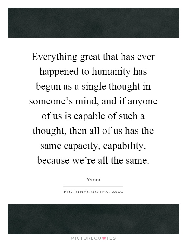 Everything great that has ever happened to humanity has begun as a single thought in someone's mind, and if anyone of us is capable of such a thought, then all of us has the same capacity, capability, because we're all the same Picture Quote #1