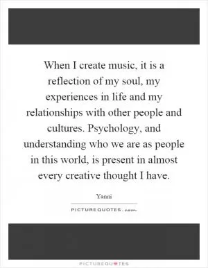 When I create music, it is a reflection of my soul, my experiences in life and my relationships with other people and cultures. Psychology, and understanding who we are as people in this world, is present in almost every creative thought I have Picture Quote #1