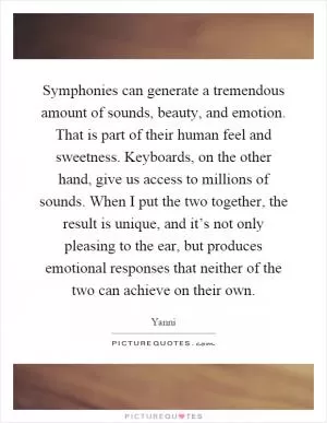Symphonies can generate a tremendous amount of sounds, beauty, and emotion. That is part of their human feel and sweetness. Keyboards, on the other hand, give us access to millions of sounds. When I put the two together, the result is unique, and it’s not only pleasing to the ear, but produces emotional responses that neither of the two can achieve on their own Picture Quote #1