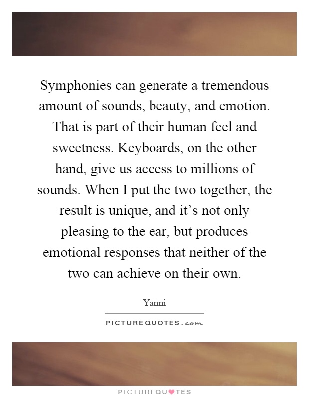 Symphonies can generate a tremendous amount of sounds, beauty, and emotion. That is part of their human feel and sweetness. Keyboards, on the other hand, give us access to millions of sounds. When I put the two together, the result is unique, and it's not only pleasing to the ear, but produces emotional responses that neither of the two can achieve on their own Picture Quote #1
