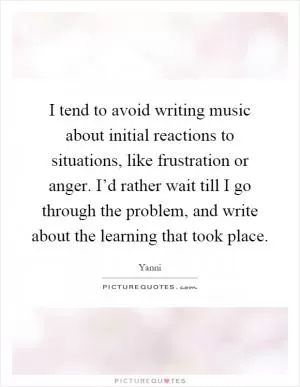 I tend to avoid writing music about initial reactions to situations, like frustration or anger. I’d rather wait till I go through the problem, and write about the learning that took place Picture Quote #1