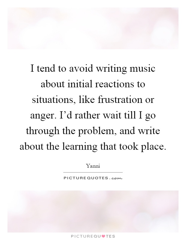 I tend to avoid writing music about initial reactions to situations, like frustration or anger. I'd rather wait till I go through the problem, and write about the learning that took place Picture Quote #1