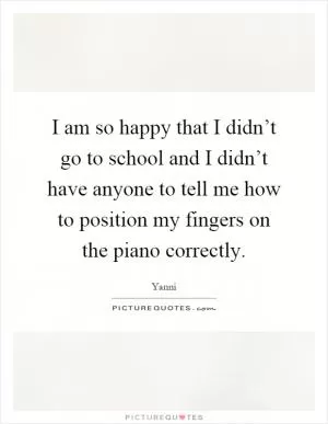 I am so happy that I didn’t go to school and I didn’t have anyone to tell me how to position my fingers on the piano correctly Picture Quote #1