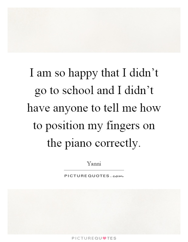 I am so happy that I didn't go to school and I didn't have anyone to tell me how to position my fingers on the piano correctly Picture Quote #1