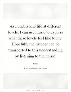 As I understand life at different levels, I can use music to express what these levels feel like to me. Hopefully the listener can be transported to this understanding by listening to the music Picture Quote #1