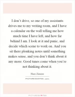 I don’t drive, so one of my assistants drives me to my writing room, and I have a calendar on the wall telling me how much time I have left, and how far behind I am. I look at it and panic, and decide which scene to work on. And you sit there plonking notes until something makes sense, and you don’t think about it any more. Good tunes come when you’re not thinking about it Picture Quote #1