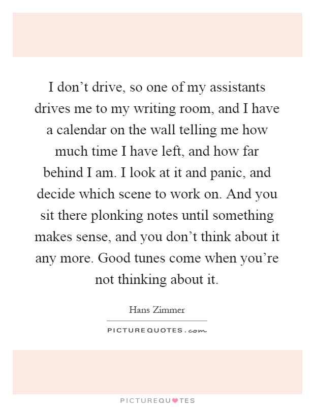 I don't drive, so one of my assistants drives me to my writing room, and I have a calendar on the wall telling me how much time I have left, and how far behind I am. I look at it and panic, and decide which scene to work on. And you sit there plonking notes until something makes sense, and you don't think about it any more. Good tunes come when you're not thinking about it Picture Quote #1