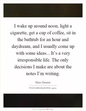 I wake up around noon, light a cigarette, get a cup of coffee, sit in the bathtub for an hour and daydream, and I usually come up with some ideas... It’s a very irresponsible life. The only decisions I make are about the notes I’m writing Picture Quote #1