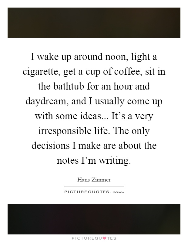 I wake up around noon, light a cigarette, get a cup of coffee, sit in the bathtub for an hour and daydream, and I usually come up with some ideas... It's a very irresponsible life. The only decisions I make are about the notes I'm writing Picture Quote #1