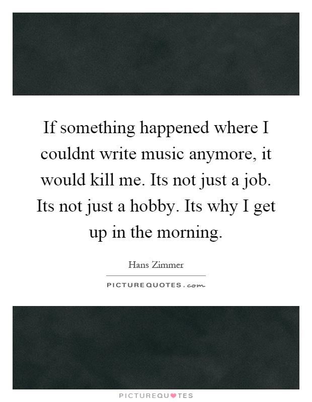 If something happened where I couldnt write music anymore, it would kill me. Its not just a job. Its not just a hobby. Its why I get up in the morning Picture Quote #1
