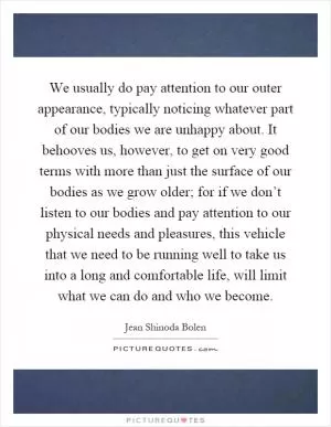 We usually do pay attention to our outer appearance, typically noticing whatever part of our bodies we are unhappy about. It behooves us, however, to get on very good terms with more than just the surface of our bodies as we grow older; for if we don’t listen to our bodies and pay attention to our physical needs and pleasures, this vehicle that we need to be running well to take us into a long and comfortable life, will limit what we can do and who we become Picture Quote #1