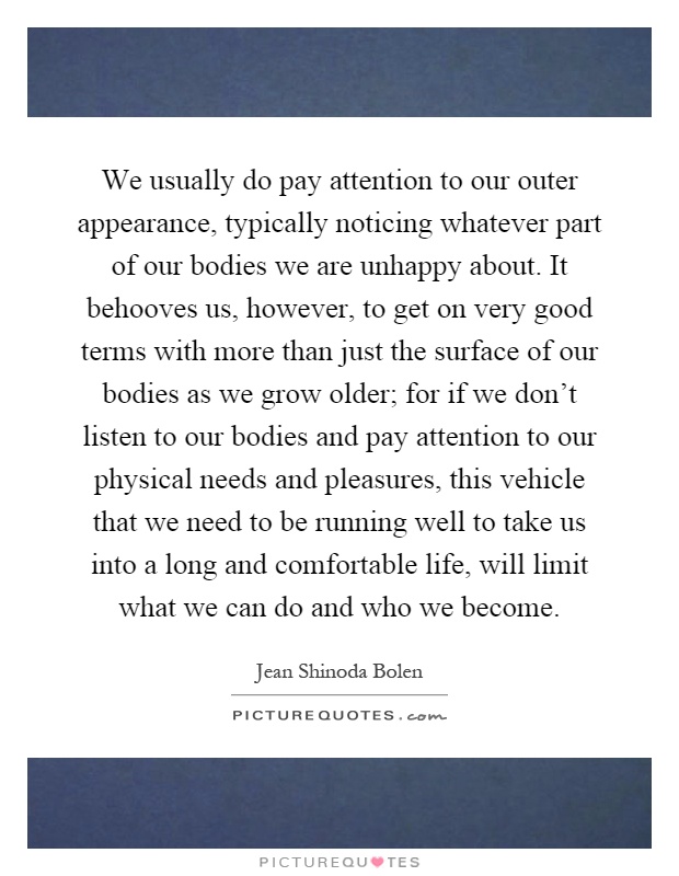 We usually do pay attention to our outer appearance, typically noticing whatever part of our bodies we are unhappy about. It behooves us, however, to get on very good terms with more than just the surface of our bodies as we grow older; for if we don't listen to our bodies and pay attention to our physical needs and pleasures, this vehicle that we need to be running well to take us into a long and comfortable life, will limit what we can do and who we become Picture Quote #1