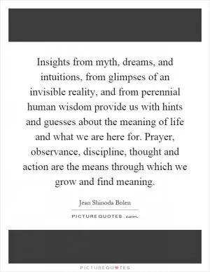 Insights from myth, dreams, and intuitions, from glimpses of an invisible reality, and from perennial human wisdom provide us with hints and guesses about the meaning of life and what we are here for. Prayer, observance, discipline, thought and action are the means through which we grow and find meaning Picture Quote #1