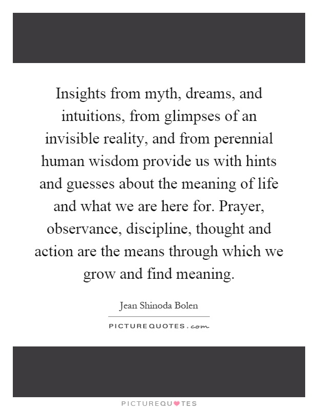 Insights from myth, dreams, and intuitions, from glimpses of an invisible reality, and from perennial human wisdom provide us with hints and guesses about the meaning of life and what we are here for. Prayer, observance, discipline, thought and action are the means through which we grow and find meaning Picture Quote #1