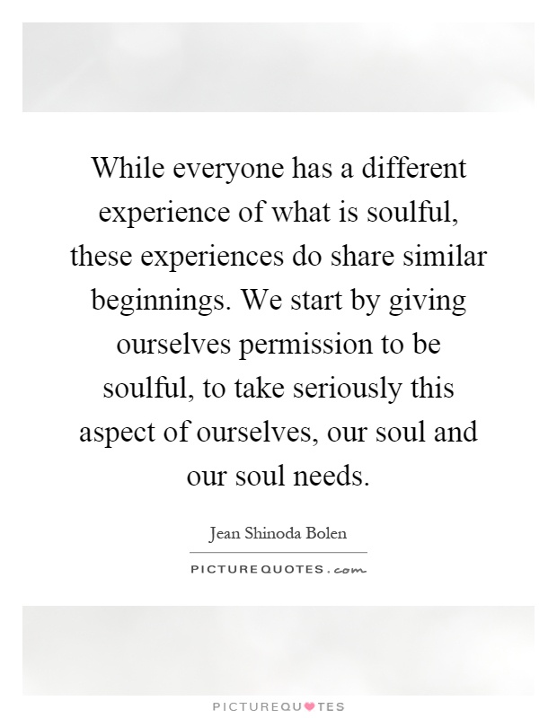 While everyone has a different experience of what is soulful, these experiences do share similar beginnings. We start by giving ourselves permission to be soulful, to take seriously this aspect of ourselves, our soul and our soul needs Picture Quote #1