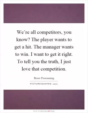 We’re all competitors, you know? The player wants to get a hit. The manager wants to win. I want to get it right. To tell you the truth, I just love that competition Picture Quote #1