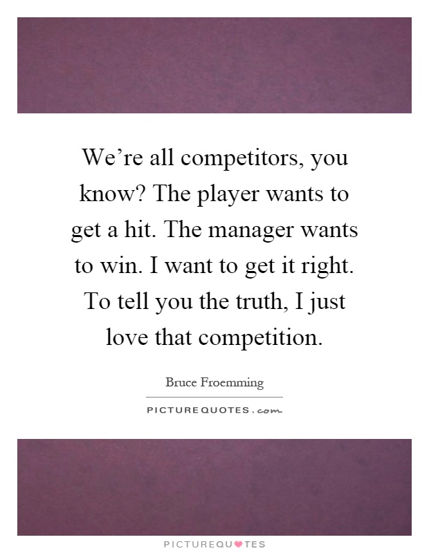 We're all competitors, you know? The player wants to get a hit. The manager wants to win. I want to get it right. To tell you the truth, I just love that competition Picture Quote #1