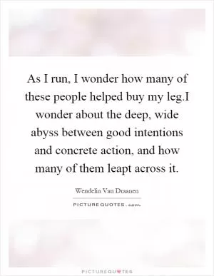 As I run, I wonder how many of these people helped buy my leg.I wonder about the deep, wide abyss between good intentions and concrete action, and how many of them leapt across it Picture Quote #1