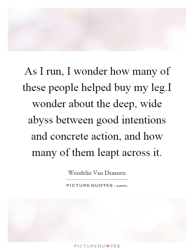 As I run, I wonder how many of these people helped buy my leg.I wonder about the deep, wide abyss between good intentions and concrete action, and how many of them leapt across it Picture Quote #1