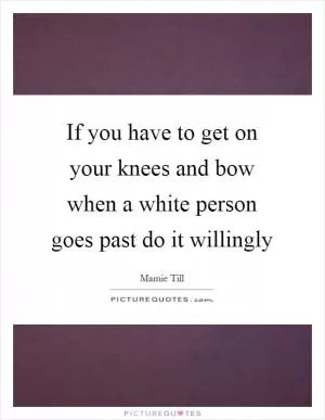 If you have to get on your knees and bow when a white person goes past do it willingly Picture Quote #1