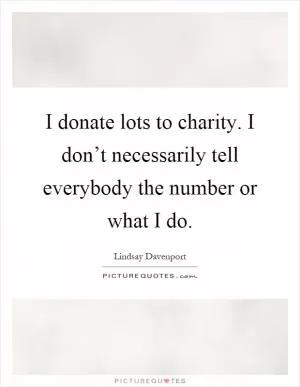 I donate lots to charity. I don’t necessarily tell everybody the number or what I do Picture Quote #1
