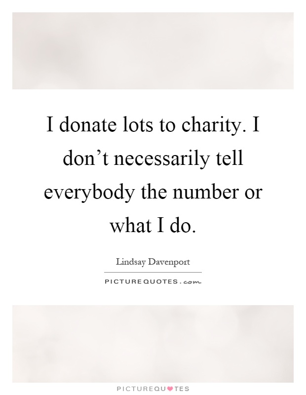 I donate lots to charity. I don't necessarily tell everybody the number or what I do Picture Quote #1