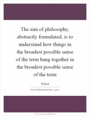 The aim of philosophy, abstractly formulated, is to understand how things in the broadest possible sense of the term hang together in the broadest possible sense of the term Picture Quote #1