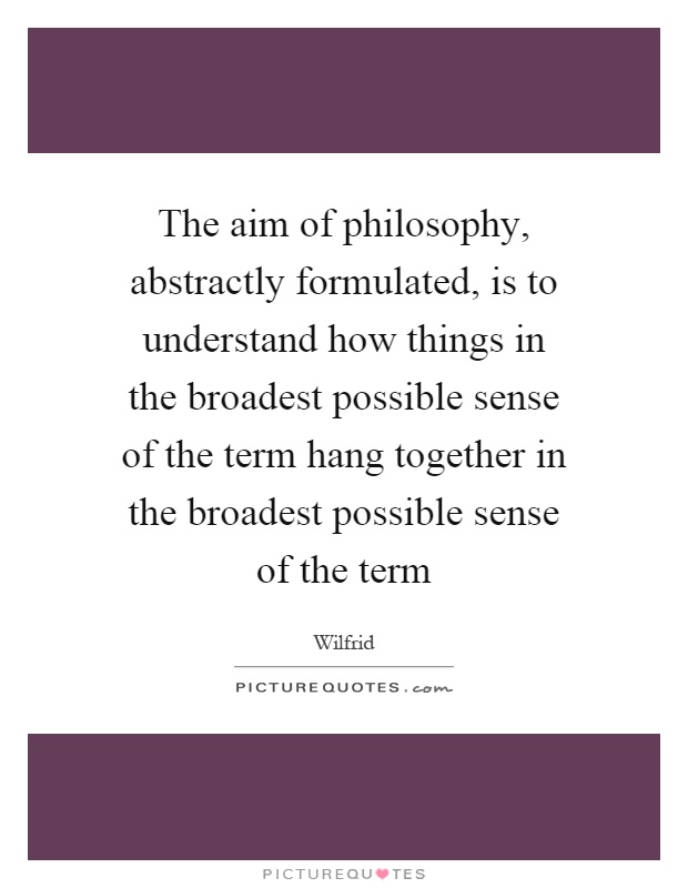 The aim of philosophy, abstractly formulated, is to understand how things in the broadest possible sense of the term hang together in the broadest possible sense of the term Picture Quote #1