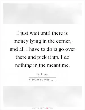 I just wait until there is money lying in the corner, and all I have to do is go over there and pick it up. I do nothing in the meantime Picture Quote #1