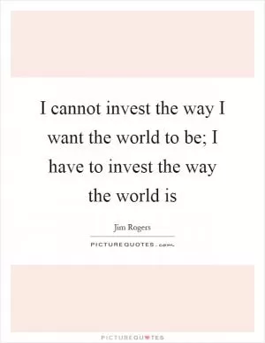 I cannot invest the way I want the world to be; I have to invest the way the world is Picture Quote #1
