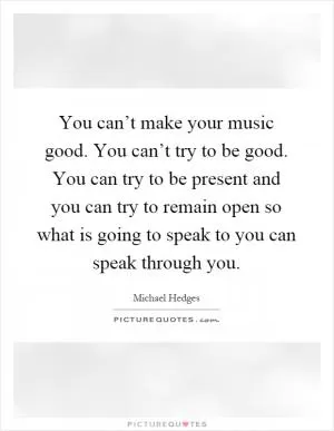 You can’t make your music good. You can’t try to be good. You can try to be present and you can try to remain open so what is going to speak to you can speak through you Picture Quote #1