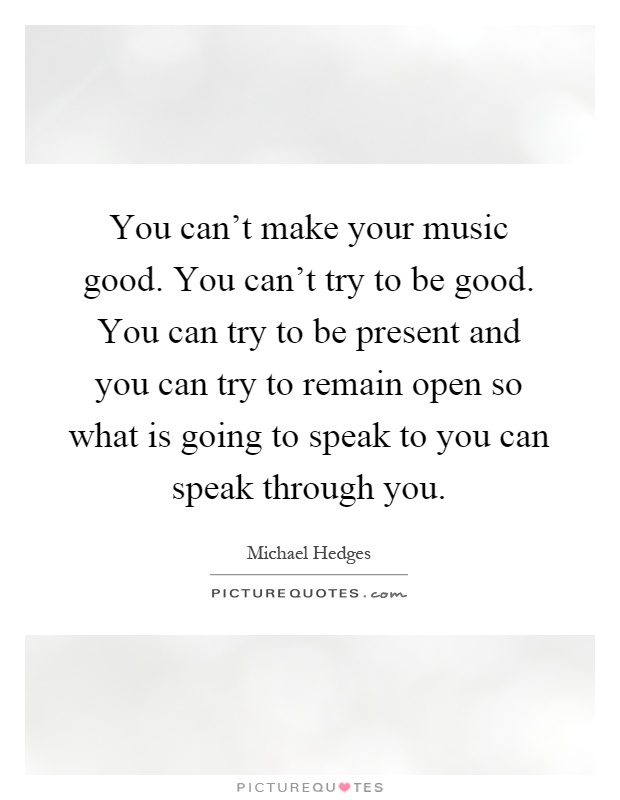 You can't make your music good. You can't try to be good. You can try to be present and you can try to remain open so what is going to speak to you can speak through you Picture Quote #1