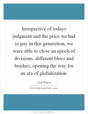 Irrespective of todays judgment and the price we had to pay in this generation, we were able to close an epoch of divisions, different blocs and borders, opening the way for an era of globalization Picture Quote #1