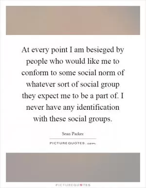 At every point I am besieged by people who would like me to conform to some social norm of whatever sort of social group they expect me to be a part of. I never have any identification with these social groups Picture Quote #1