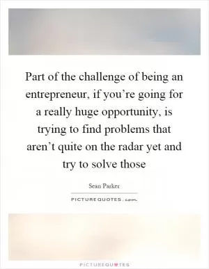 Part of the challenge of being an entrepreneur, if you’re going for a really huge opportunity, is trying to find problems that aren’t quite on the radar yet and try to solve those Picture Quote #1