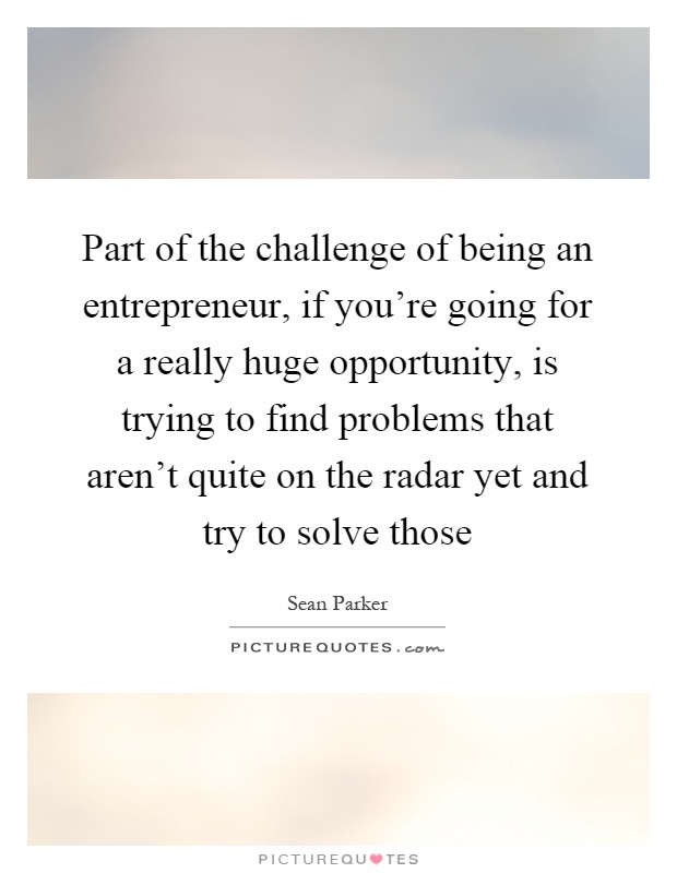 Part of the challenge of being an entrepreneur, if you're going for a really huge opportunity, is trying to find problems that aren't quite on the radar yet and try to solve those Picture Quote #1