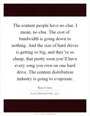 The content people have no clue. I mean, no clue. The cost of bandwidth is going down to nothing. And the size of hard drives is getting so big, and they’re so cheap, that pretty soon you’ll have every song you own on one hard drive. The content distribution industry is going to evaporate Picture Quote #1