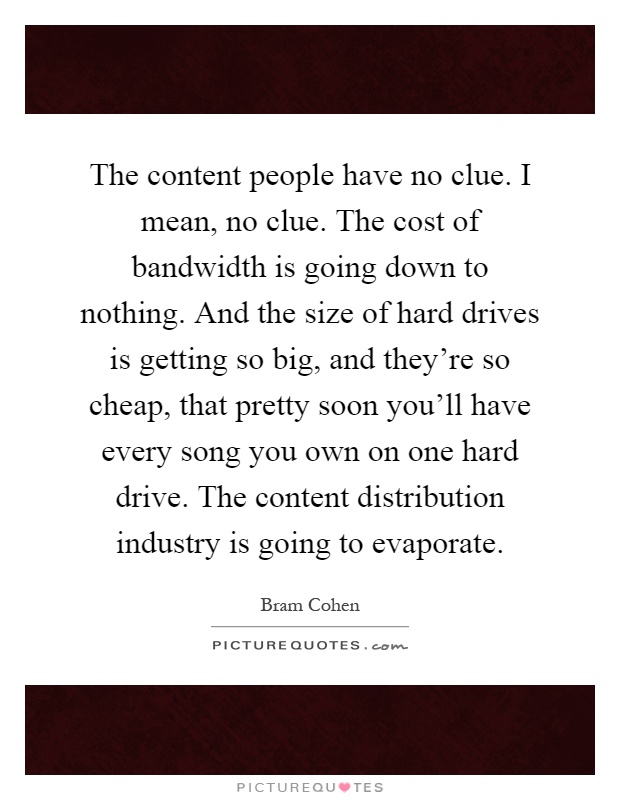 The content people have no clue. I mean, no clue. The cost of bandwidth is going down to nothing. And the size of hard drives is getting so big, and they're so cheap, that pretty soon you'll have every song you own on one hard drive. The content distribution industry is going to evaporate Picture Quote #1