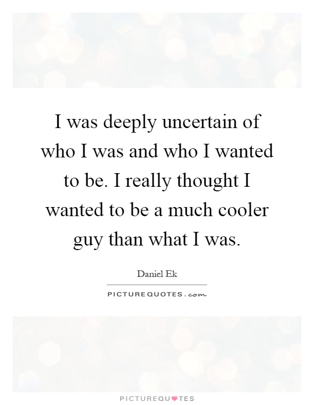 I was deeply uncertain of who I was and who I wanted to be. I really thought I wanted to be a much cooler guy than what I was Picture Quote #1