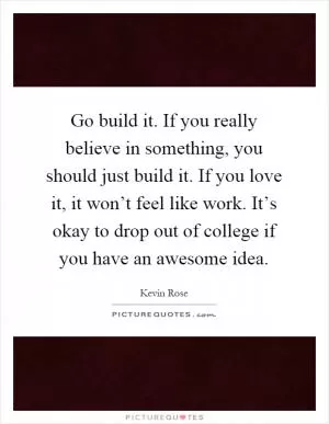 Go build it. If you really believe in something, you should just build it. If you love it, it won’t feel like work. It’s okay to drop out of college if you have an awesome idea Picture Quote #1