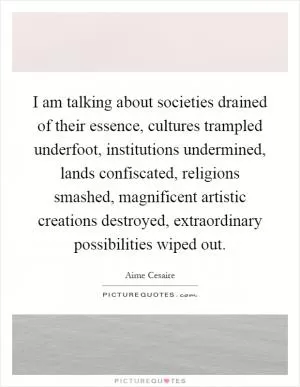 I am talking about societies drained of their essence, cultures trampled underfoot, institutions undermined, lands confiscated, religions smashed, magnificent artistic creations destroyed, extraordinary possibilities wiped out Picture Quote #1