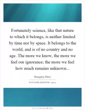 Fortunately science, like that nature to which it belongs, is neither limited by time nor by space. It belongs to the world, and is of no country and no age. The more we know, the more we feel our ignorance; the more we feel how much remains unknown Picture Quote #1