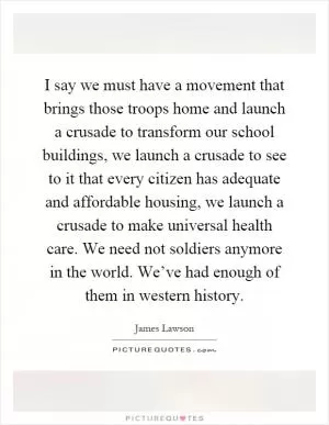 I say we must have a movement that brings those troops home and launch a crusade to transform our school buildings, we launch a crusade to see to it that every citizen has adequate and affordable housing, we launch a crusade to make universal health care. We need not soldiers anymore in the world. We’ve had enough of them in western history Picture Quote #1