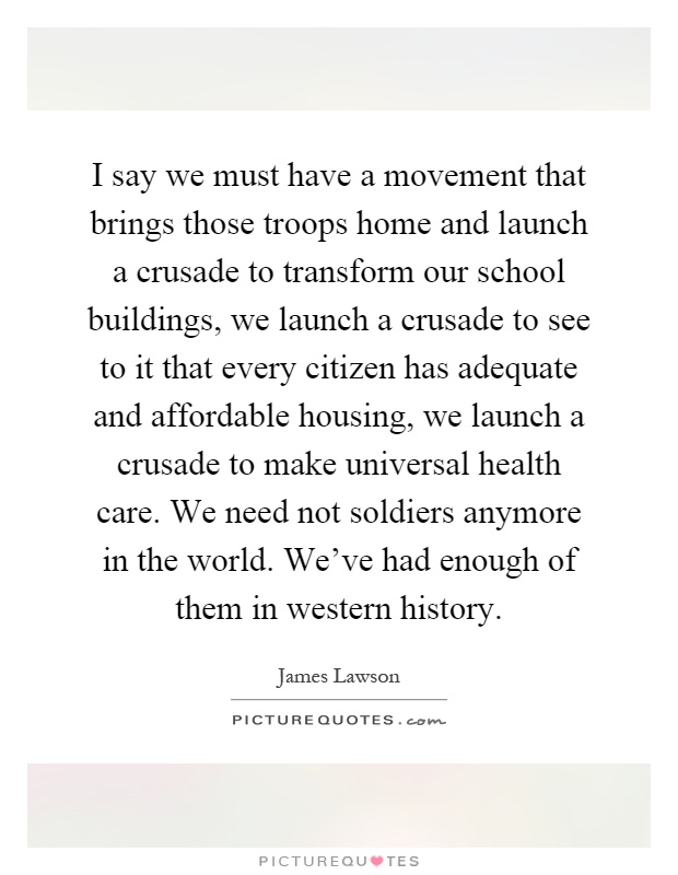 I say we must have a movement that brings those troops home and launch a crusade to transform our school buildings, we launch a crusade to see to it that every citizen has adequate and affordable housing, we launch a crusade to make universal health care. We need not soldiers anymore in the world. We've had enough of them in western history Picture Quote #1