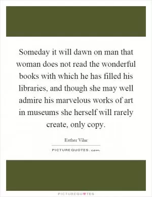 Someday it will dawn on man that woman does not read the wonderful books with which he has filled his libraries, and though she may well admire his marvelous works of art in museums she herself will rarely create, only copy Picture Quote #1
