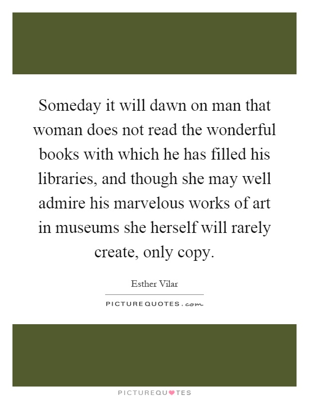 Someday it will dawn on man that woman does not read the wonderful books with which he has filled his libraries, and though she may well admire his marvelous works of art in museums she herself will rarely create, only copy Picture Quote #1