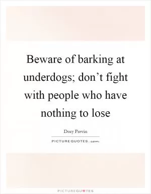 Beware of barking at underdogs; don’t fight with people who have nothing to lose Picture Quote #1