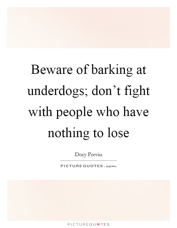 Beware of barking at underdogs; don't fight with people who have nothing to lose Picture Quote #1